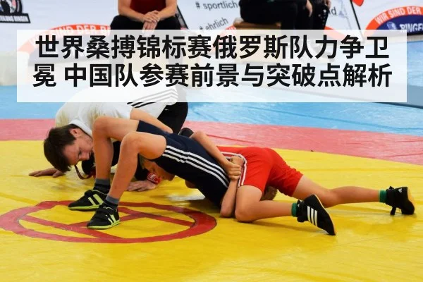 世界桑搏锦标赛俄罗斯队力争卫冕 中国队参赛前景与突破点解析
